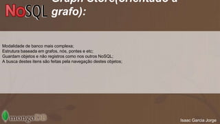Graph Store(orientado a 
grafo): 
Modalidade de banco mais complexa; 
Estrutura baseada em grafos, nós, pontes e etc; 
Guardam objetos e não registros como nos outros NoSQL; 
A busca destes itens são feitas pela navegação destes objetos; 
Isaac Garcia Jorge 
 