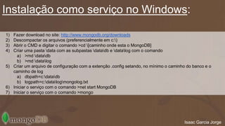 Instalação como serviço no Windows: 
1) Fazer download no site: http://www.mongodb.org/downloads 
2) Descompactar os arquivos (preferencialmente em c:) 
3) Abrir o CMD e digitar o comando >cd [caminho onde esta o MongoDB] 
4) Criar uma pasta data com as subpastas datadb e datalog com o comando 
a) >md datadb 
b) >md datalog 
5) Criar um arquivo de configuração com a extenção .config setando, no mínimo o caminho do banco e o 
caminho de log 
a) dbpath=c:datadb 
b) logpath=c:datalogmongolog.txt 
6) Iniciar o serviço com o comando >net start MongoDB 
7) Iniciar o serviço com o comando >mongo 
Isaac Garcia Jorge 
 