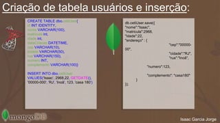Criação de tabela usuários e inserção: 
CREATE TABLE dbo.cetiUser{ 
id INT IDENTITY, 
nome VARCHAR(100), 
matricula int, 
idade int, 
dataCriacao DATETIME, 
cep VARCHAR(10), 
cidade VARCHAR(50), 
rua VARCHAR(150), 
numero INT, 
complemento VARCHAR(100)} 
INSERT INTO dbo.cetiUser 
VALUES('Isaac’, 2968,22, GETDATE(), 
'00000-000', 'RJ', 'Inoã', 123, 'casa 180') 
db.cetiUser.save({ 
"nome":"Isaac", 
"matricula":2968, 
"idade":22, 
"endereço" : { 
"cep":"00000- 
00", 
"cidade":"RJ", 
"rua":"Inoã", 
"numero":123, 
"complemento": "casa180" 
} 
}); 
Isaac Garcia Jorge 
 