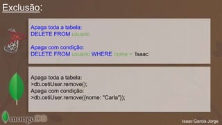 Exclusão: 
Isaac Garcia Jorge 
Apaga toda a tabela: 
DELETE FROM usuario 
Apaga com condição: 
DELETE FROM usuario WHERE nome = ‘Isaac’ 
Apaga toda a tabela: 
>db.cetiUser.remove(); 
Apaga com condição: 
>db.cetiUser.remove({nome: "Carla"}); 
 