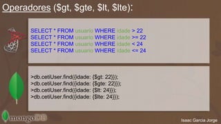 Operadores ($gt, $gte, $lt, $lte): 
Isaac Garcia Jorge 
SELECT * FROM usuario WHERE idade;> 22 
SELECT * FROM usuario WHERE idade;>= 22 
SELECT * FROM usuario WHERE idade;< 24 
SELECT * FROM usuario WHERE idade;<= 24 
>db.cetiUser.find({idade: {$gt: 22}}); 
>db.cetiUser.find({idade: {$gte: 22}}); 
>db.cetiUser.find({idade: {$lt: 24}}); 
>db.cetiUser.find({idade: {$lte: 24}}); 
 