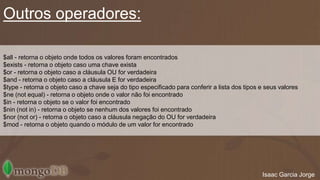 Outros operadores: 
$all - retorna o objeto onde todos os valores foram encontrados 
$exists - retorna o objeto caso uma chave exista 
$or - retorna o objeto caso a cláusula OU for verdadeira 
$and - retorna o objeto caso a cláusula E for verdadeira 
$type - retorna o objeto caso a chave seja do tipo especificado para conferir a lista dos tipos e seus valores 
$ne (not equal) - retorna o objeto onde o valor não foi encontrado 
$in - retorna o objeto se o valor foi encontrado 
$nin (not in) - retorna o objeto se nenhum dos valores foi encontrado 
$nor (not or) - retorna o objeto caso a cláusula negação do OU for verdadeira 
$mod - retorna o objeto quando o módulo de um valor for encontrado 
Isaac Garcia Jorge 
 