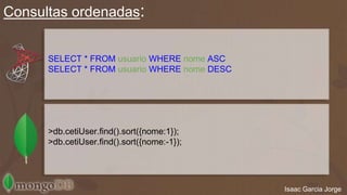 Consultas ordenadas: 
Isaac Garcia Jorge 
SELECT * FROM usuario WHERE nome;ASC 
SELECT * FROM usuario WHERE nome;DESC 
>db.cetiUser.find().sort({nome:1}); 
>db.cetiUser.find().sort({nome:-1}); 
 