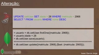 Alteração: 
Isaac Garcia Jorge 
UPDATE cetiUser SET idade = 28 WHERE matricula = 2968 
SELECT * FROM usuario WHERE nome;DESC 
> usuario = db.cetiUser.findOne({matricula: 2968}); 
> usuario.idade = 28 
> db.cetiUser.save(usuario); 
====================================================== 
> db.cetiUser.update({matricula: 2968},{$set: {matricula: 2900}}); 
 