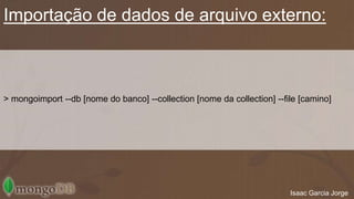 Importação de dados de arquivo externo: 
> mongoimport --db [nome do banco] --collection [nome da collection] --file [camino] 
Isaac Garcia Jorge 
 