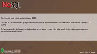 Movimento teve inicio no começo de 2009. 
“NoSQL é um movimento que promove soluções de armazenamento de dados não relacionais.” (PORCELLI, 
2011) 
Próxima geração de banco de dados abordando áreas como: não relacional, distribuído, open-source e 
escalabilidade horizontal. 
Isaac Garcia Jorge 
 