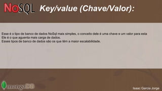 Key/value (Chave/Valor): 
Esse é o tipo de banco de dados NoSql mais simples, o conceito dele é uma chave e um valor para esta 
Ele é o que aguenta mais carga de dados. 
Esses tipos de banco de dados são os que têm a maior escalabilidade. 
Isaac Garcia Jorge 
 