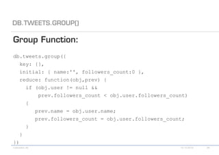 db.tweets.group({
  key: {},
  initial: { name:'', followers_count:0 },
  reduce: function(obj,prev) {
    if (obj.user != null &&
        prev.followers_count < obj.user.followers_count)
    {
       prev.name = obj.user.name;
       prev.followers_count = obj.user.followers_count;
    }
  }
})
 