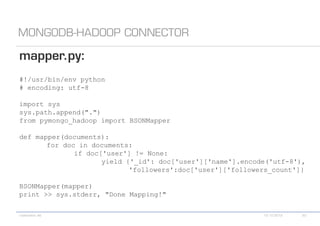 #!/usr/bin/env python
# encoding: utf-8

import sys
sys.path.append(".")
from pymongo_hadoop import BSONMapper

def mapper(documents):
       for doc in documents:
              if doc['user'] != None:
                     yield {'_id': doc['user']['name'].encode('utf-8'),
                            'followers':doc['user']['followers_count']}

BSONMapper(mapper)
print >> sys.stderr, "Done Mapping!"
 