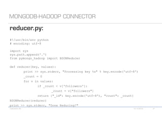 #!/usr/bin/env python
# encoding: utf-8

import sys
sys.path.append('.')
from pymongo_hadoop import BSONReducer

def reducer(key, values):
       print >> sys.stderr, "Processing key %s" % key.encode('utf-8')
       _count = 0
       for v in values:
              if _count < v['followers']:
                        _count = v["followers"]
              return {"_id": key.encode('utf-8'), "count": _count}
BSONReducer(reducer)
print >> sys.stderr, "Done Reducing!"
 