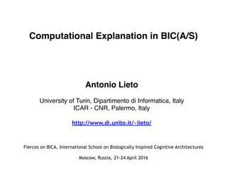 Computational Explanation in BIC(A/S)
Antonio Lieto
University of Turin, Dipartimento di Informatica, Italy
ICAR - CNR, Palermo, Italy
http://www.di.unito.it/~lieto/
Fierces on BICA, International School on Biologically Inspired Cognitive Architectures
Moscow, Russia, 21-24 April 2016
 
