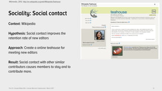 Prof. Dr. Claudia Müller-Birn | Human-Machine Collaboration | March 2017
Sociality: Social contact
Context: Wikipedia
Hypothesis: Social contact improves the
retention rate of new editors
Approach: Create a online teahouse for
meeting new editors
Result: Social contact with other similar
contributors causes members to stay and to
contribute more.
12
Wikimedia, 2012. http://en.wikipedia.org/wiki/Wikipedia:Teahouse
 
