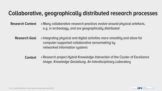Prof. Dr. Claudia Müller-Birn | Human-Machine Collaboration | March 2017
Research Context 
Research Goal
Context
 
Collaborative, geographically distributed research processes
» Many collaborative research practices evolve around physical artefacts,
e.g. in archeology, and are geographically distributed
» Integrating physical and digital activities more smoothly and allow for
computer-supported collaborative sensemaking by  
networked information systems
» Research project Hybrid Knowledge Interaction of the Cluster of Excellence
Image, Knowledge Gestaltung. An Interdisciplinary Laboratory
31
 