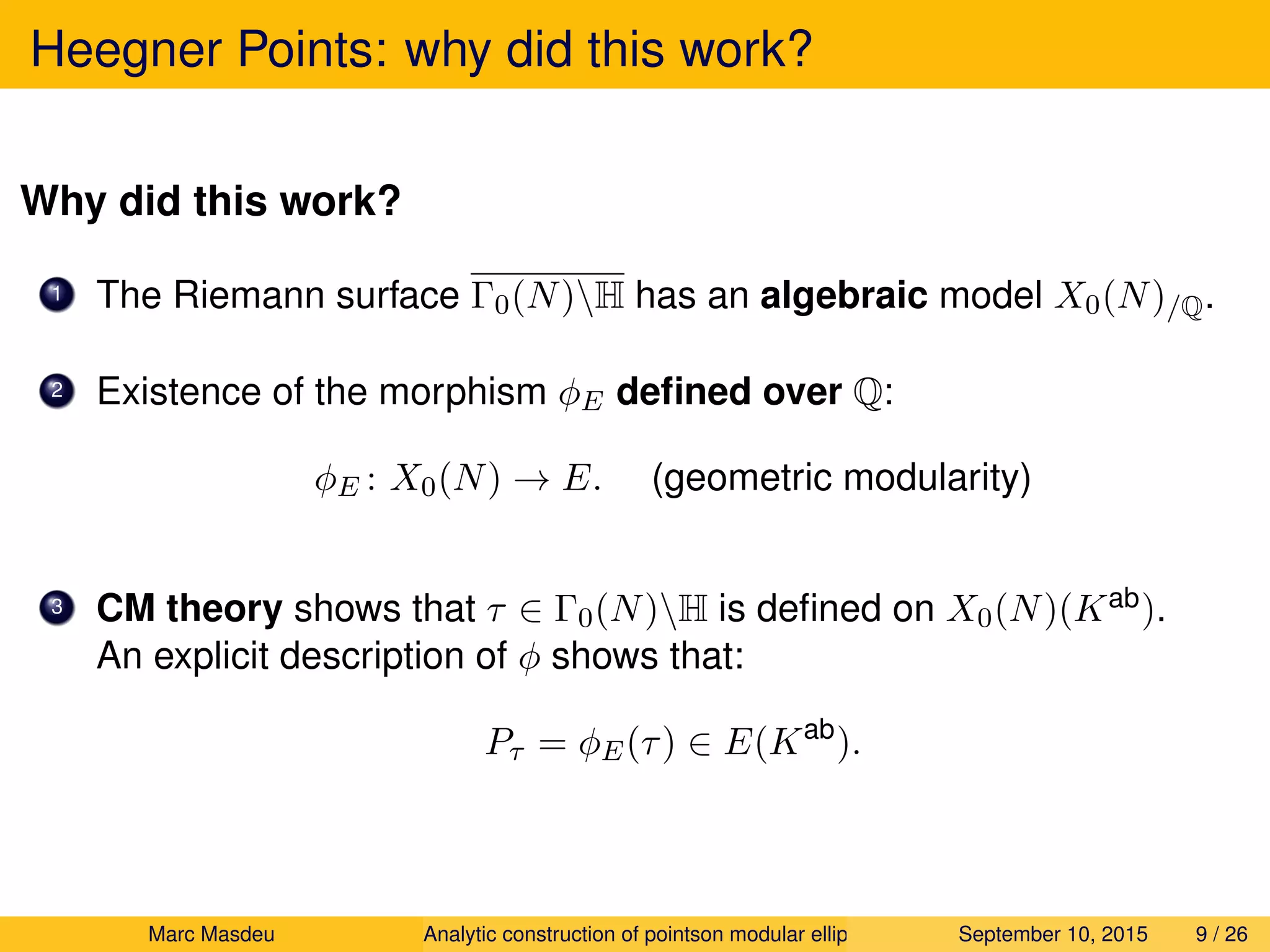 Heegner Points: why did this work?
Why did this work?
1 The Riemann surface Γ0(N)H has an algebraic model X0(N)/Q.
2 Existence of the morphism φE deﬁned over Q:
φE : X0(N) → E. (geometric modularity)
3 CM theory shows that τ ∈ Γ0(N)H is deﬁned on X0(N)(Kab).
An explicit description of φ shows that:
Pτ = φE(τ) ∈ E(Kab
).
Marc Masdeu Analytic construction of pointson modular elliptic curves September 10, 2015 9 / 26
 