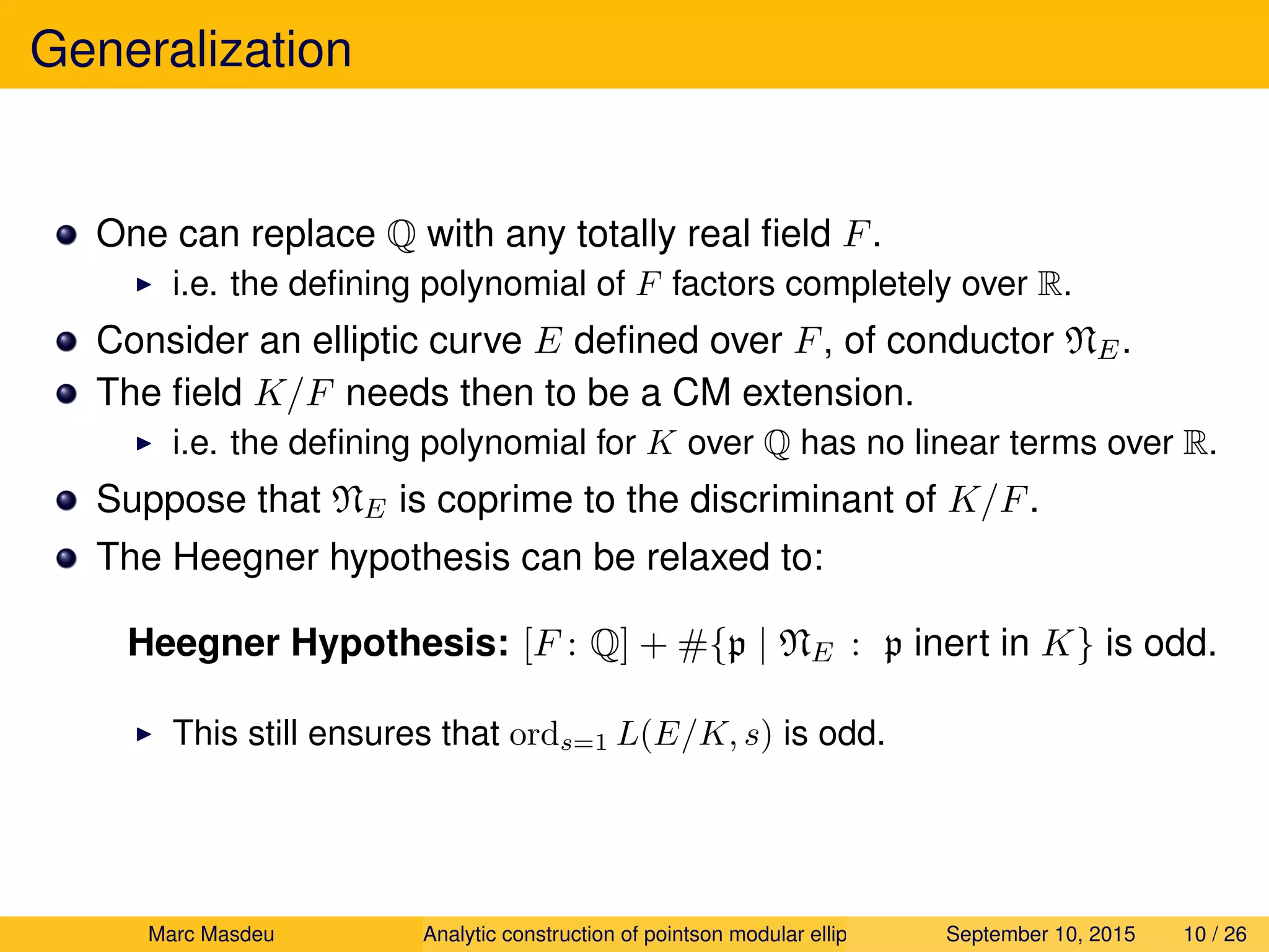 Generalization
One can replace Q with any totally real ﬁeld F.
i.e. the deﬁning polynomial of F factors completely over R.
Consider an elliptic curve E deﬁned over F, of conductor NE.
The ﬁeld K/F needs then to be a CM extension.
i.e. the deﬁning polynomial for K over Q has no linear terms over R.
Suppose that NE is coprime to the discriminant of K/F.
The Heegner hypothesis can be relaxed to:
Heegner Hypothesis: [F : Q] + #{p | NE : p inert in K} is odd.
This still ensures that ords=1 L(E/K, s) is odd.
Marc Masdeu Analytic construction of pointson modular elliptic curves September 10, 2015 10 / 26
 