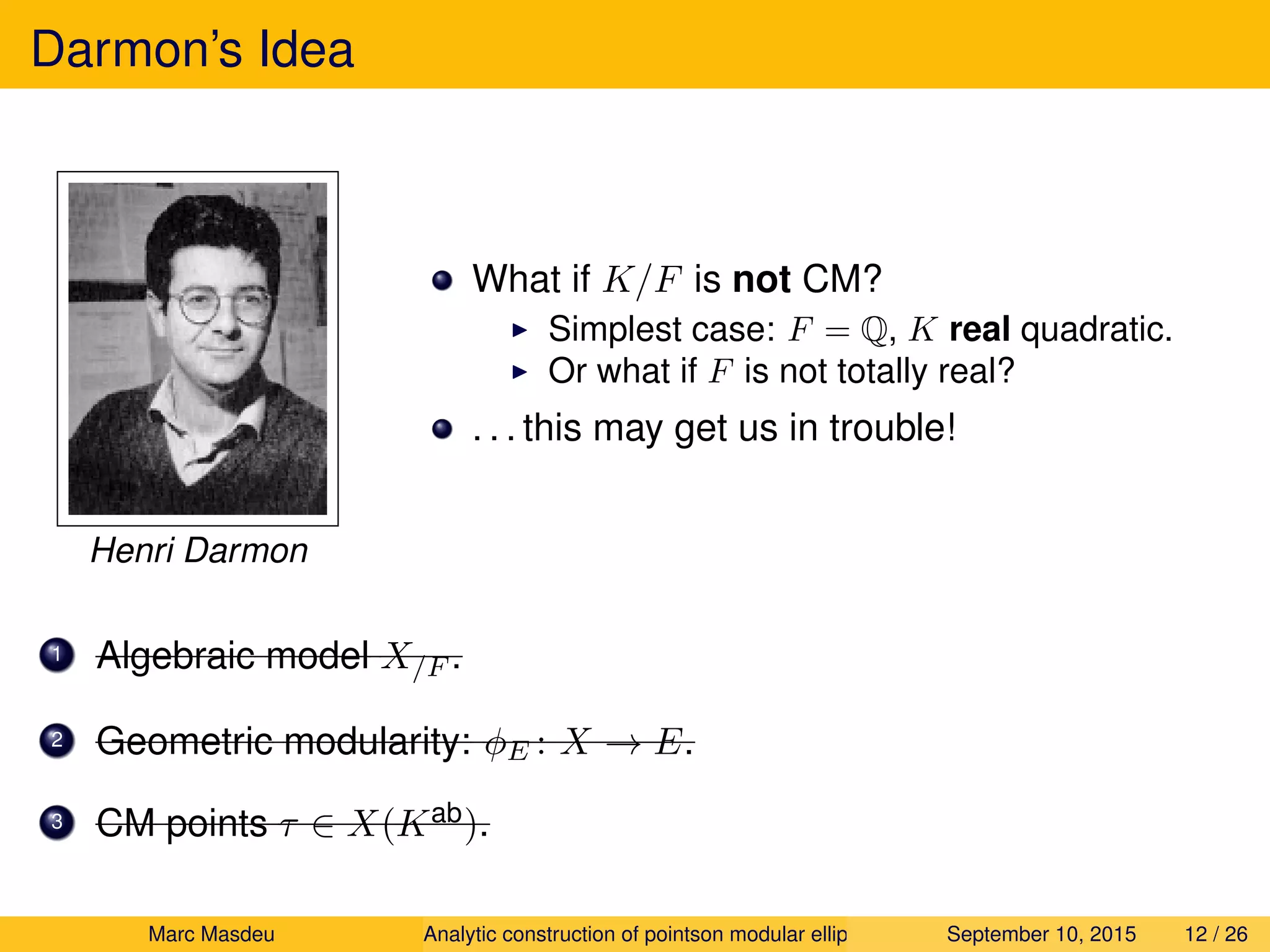 Darmon’s Idea
Henri Darmon
What if K/F is not CM?
Simplest case: F = Q, K real quadratic.
Or what if F is not totally real?
. . . this may get us in trouble!
1 Algebraic model X/F .
2 Geometric modularity: φE : X → E.
3 CM points τ ∈ X(Kab).
Marc Masdeu Analytic construction of pointson modular elliptic curves September 10, 2015 12 / 26
 