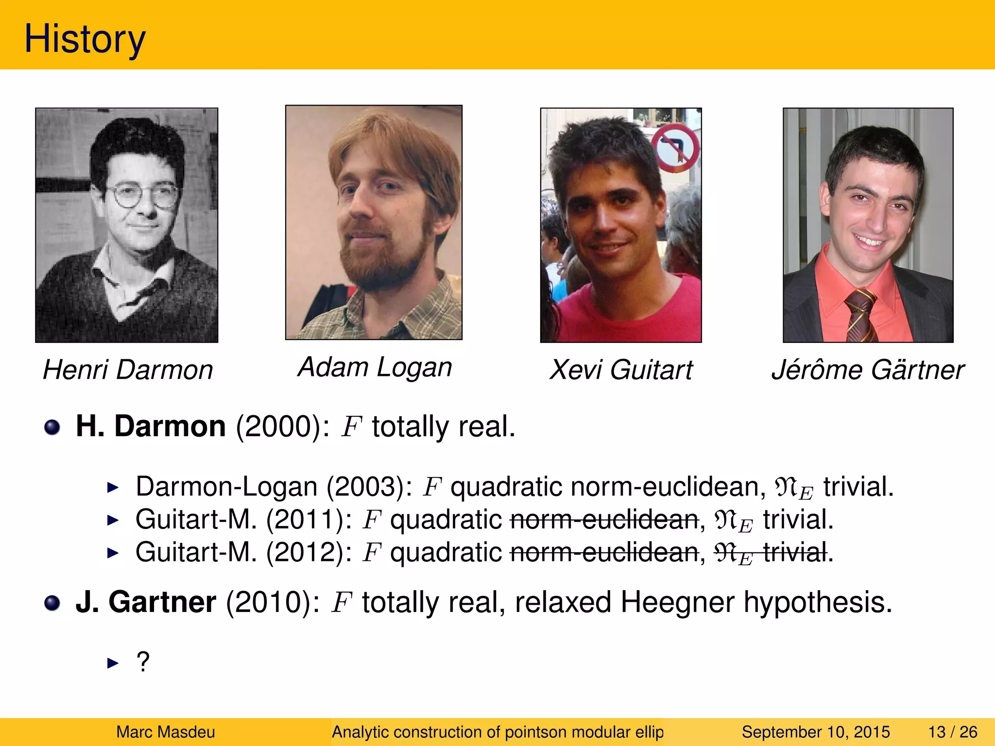 History
Henri Darmon Adam Logan Xevi Guitart J´erˆome G¨artner
H. Darmon (2000): F totally real.
Darmon-Logan (2003): F quadratic norm-euclidean, NE trivial.
Guitart-M. (2011): F quadratic norm-euclidean, NE trivial.
Guitart-M. (2012): F quadratic norm-euclidean, NE trivial.
J. Gartner (2010): F totally real, relaxed Heegner hypothesis.
?
Marc Masdeu Analytic construction of pointson modular elliptic curves September 10, 2015 13 / 26
 