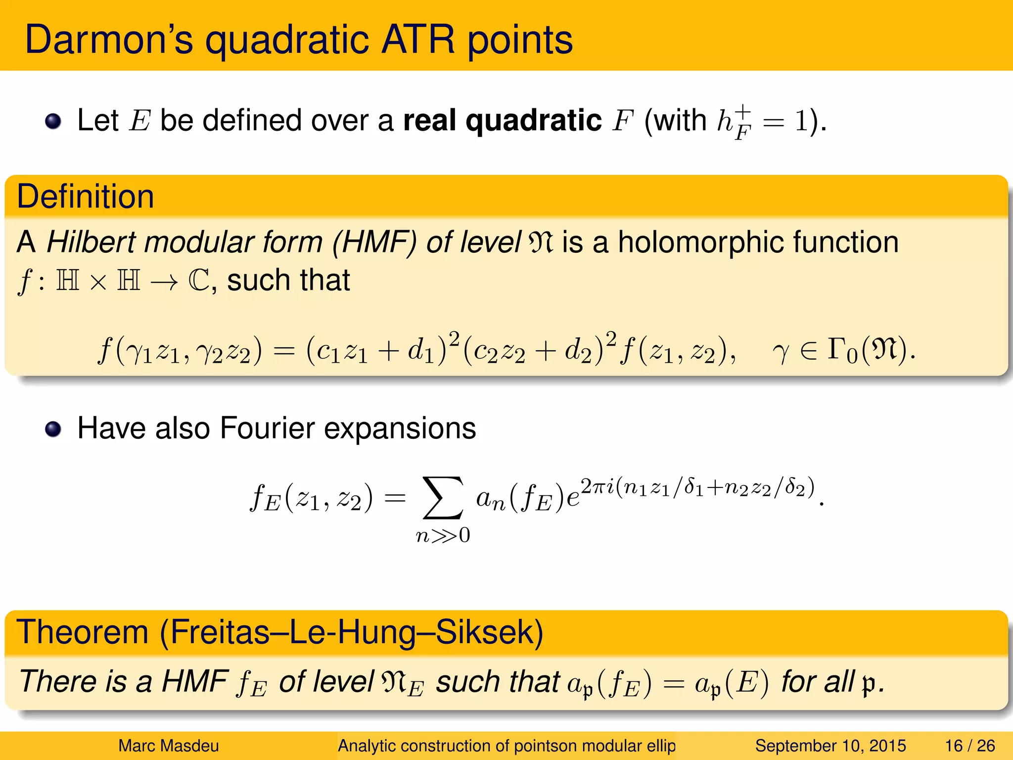 Darmon’s quadratic ATR points
Let E be deﬁned over a real quadratic F (with h+
F = 1).
Deﬁnition
A Hilbert modular form (HMF) of level N is a holomorphic function
f : H × H → C, such that
f(γ1z1, γ2z2) = (c1z1 + d1)2
(c2z2 + d2)2
f(z1, z2), γ ∈ Γ0(N).
Have also Fourier expansions
fE(z1, z2) =
n>>0
an(fE)e2πi(n1z1/δ1+n2z2/δ2)
.
Theorem (Freitas–Le-Hung–Siksek)
There is a HMF fE of level NE such that ap(fE) = ap(E) for all p.
Marc Masdeu Analytic construction of pointson modular elliptic curves September 10, 2015 16 / 26
 