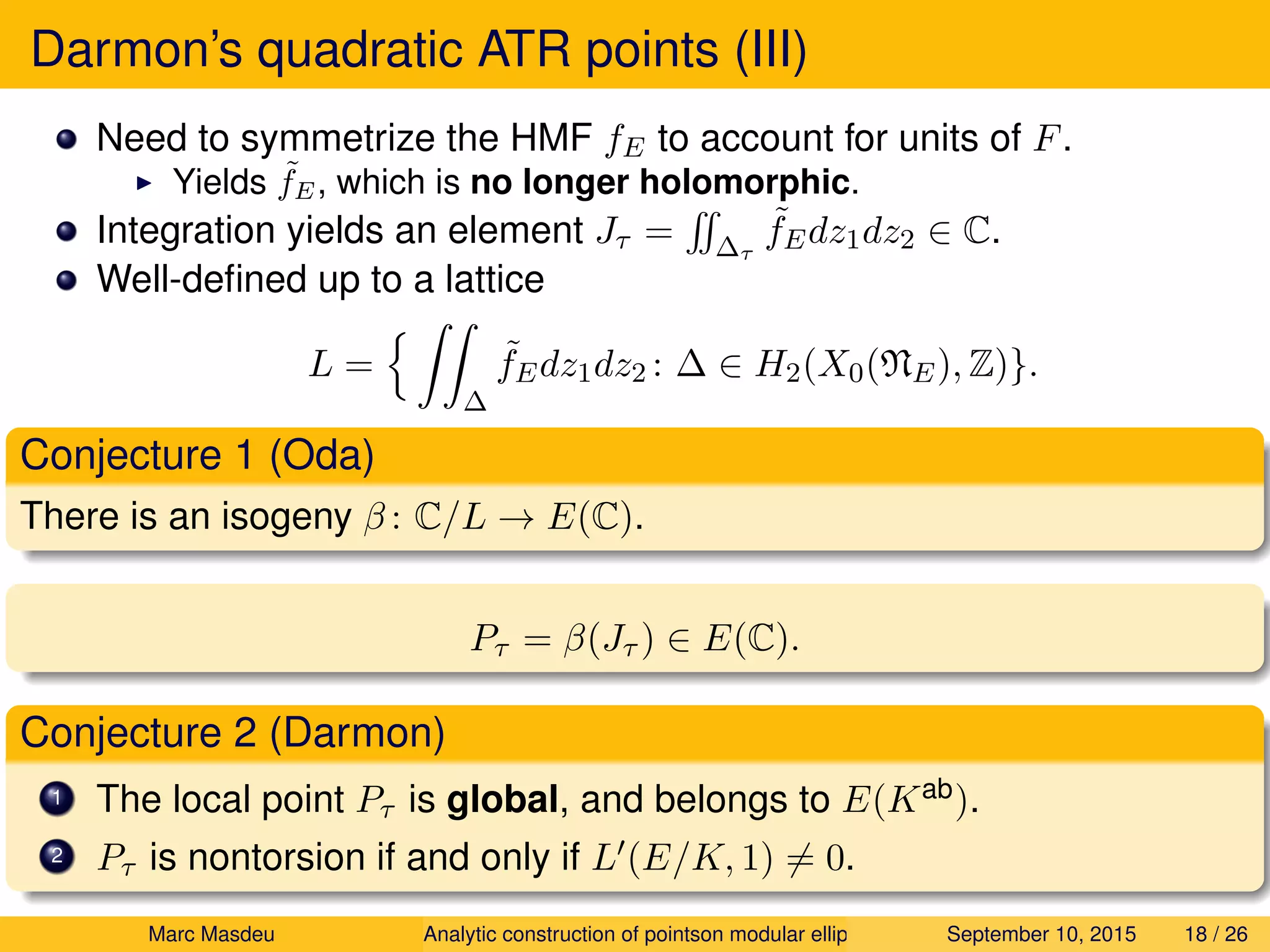 Darmon’s quadratic ATR points (III)
Need to symmetrize the HMF fE to account for units of F.
Yields ˜fE, which is no longer holomorphic.
Integration yields an element Jτ = ∆τ
˜fEdz1dz2 ∈ C.
Well-deﬁned up to a lattice
L =
∆
˜fEdz1dz2 : ∆ ∈ H2(X0(NE), Z)}.
Conjecture 1 (Oda)
There is an isogeny β : C/L → E(C).
Pτ = β(Jτ ) ∈ E(C).
Conjecture 2 (Darmon)
1 The local point Pτ is global, and belongs to E(Kab).
2 Pτ is nontorsion if and only if L (E/K, 1) = 0.
Marc Masdeu Analytic construction of pointson modular elliptic curves September 10, 2015 18 / 26
 