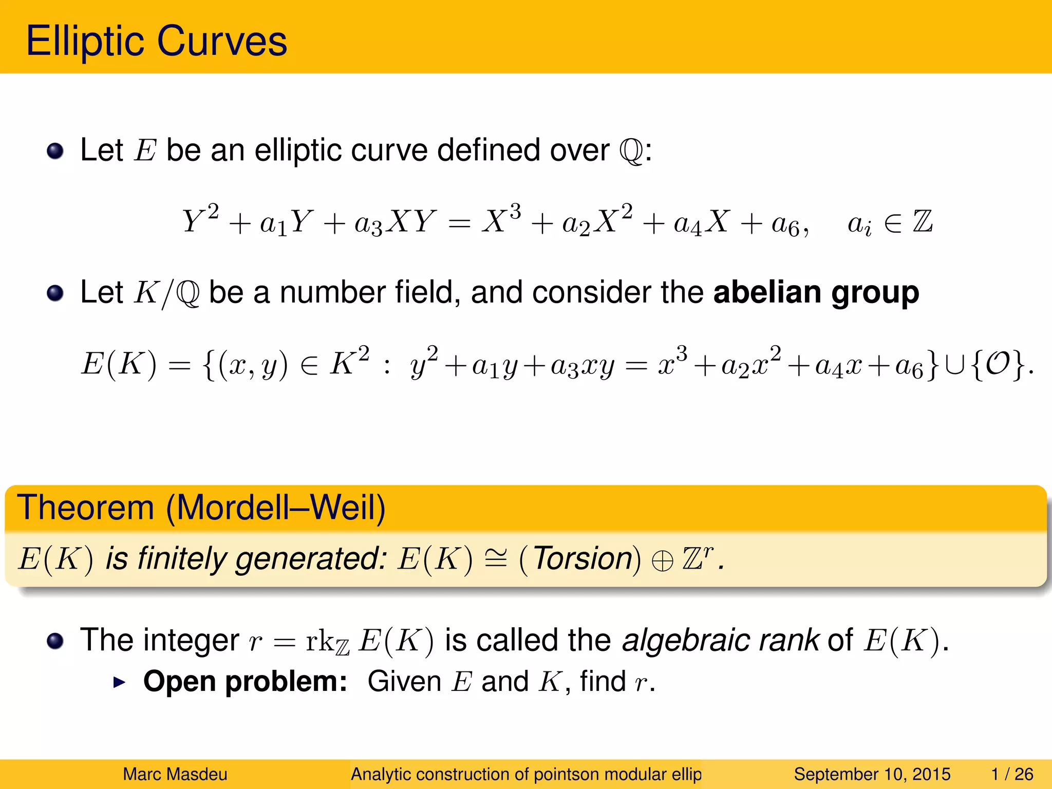 Elliptic Curves
Let E be an elliptic curve deﬁned over Q:
Y 2
+ a1Y + a3XY = X3
+ a2X2
+ a4X + a6, ai ∈ Z
Let K/Q be a number ﬁeld, and consider the abelian group
E(K) = {(x, y) ∈ K2
: y2
+a1y+a3xy = x3
+a2x2
+a4x+a6}∪{O}.
Theorem (Mordell–Weil)
E(K) is ﬁnitely generated: E(K) ∼= (Torsion) ⊕ Zr.
The integer r = rkZ E(K) is called the algebraic rank of E(K).
Open problem: Given E and K, ﬁnd r.
Marc Masdeu Analytic construction of pointson modular elliptic curves September 10, 2015 1 / 26
 