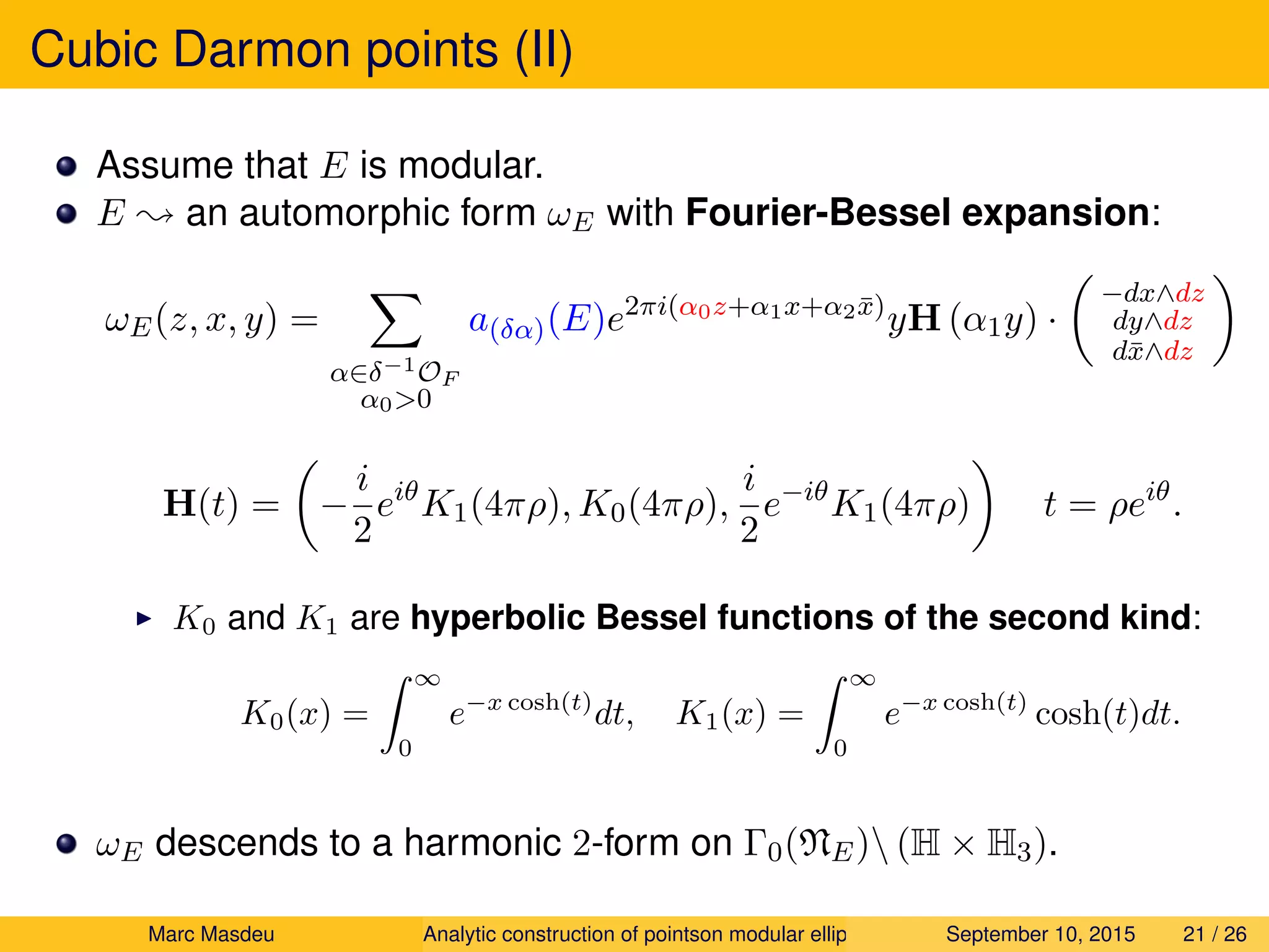 Cubic Darmon points (II)
Assume that E is modular.
E ; an automorphic form ωE with Fourier-Bessel expansion:
ωE(z, x, y) =
α∈δ−1OF
α0>0
a(δα)(E)e2πi(α0z+α1x+α2 ¯x)
yH (α1y) ·
−dx∧dz
dy∧dz
d¯x∧dz
H(t) = −
i
2
eiθ
K1(4πρ), K0(4πρ),
i
2
e−iθ
K1(4πρ) t = ρeiθ
.
K0 and K1 are hyperbolic Bessel functions of the second kind:
K0(x) =
∞
0
e−x cosh(t)
dt, K1(x) =
∞
0
e−x cosh(t)
cosh(t)dt.
ωE descends to a harmonic 2-form on Γ0(NE) (H × H3).
Marc Masdeu Analytic construction of pointson modular elliptic curves September 10, 2015 21 / 26
 