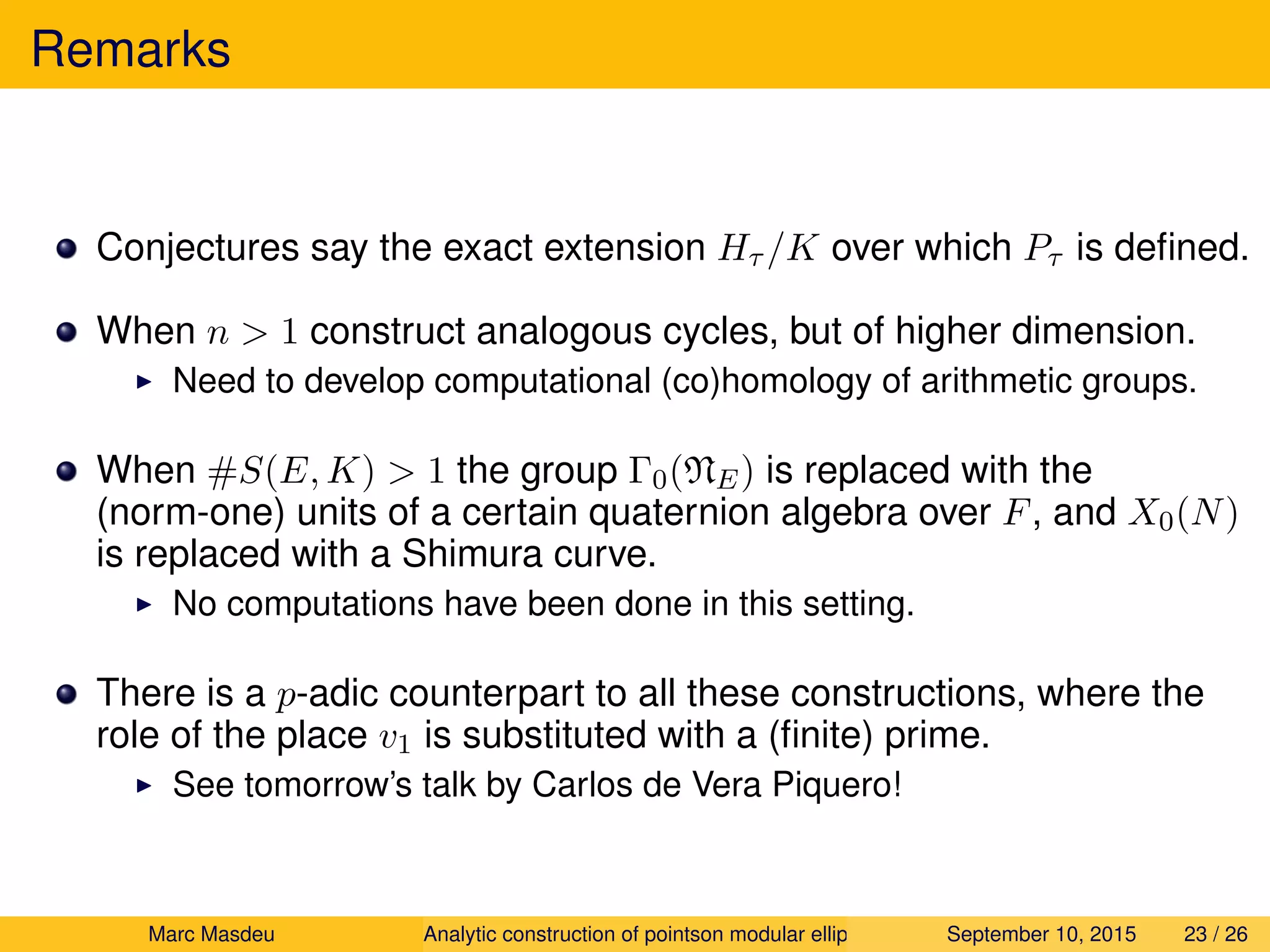 Remarks
Conjectures say the exact extension Hτ /K over which Pτ is deﬁned.
When n > 1 construct analogous cycles, but of higher dimension.
Need to develop computational (co)homology of arithmetic groups.
When #S(E, K) > 1 the group Γ0(NE) is replaced with the
(norm-one) units of a certain quaternion algebra over F, and X0(N)
is replaced with a Shimura curve.
No computations have been done in this setting.
There is a p-adic counterpart to all these constructions, where the
role of the place v1 is substituted with a (ﬁnite) prime.
See tomorrow’s talk by Carlos de Vera Piquero!
Marc Masdeu Analytic construction of pointson modular elliptic curves September 10, 2015 23 / 26
 