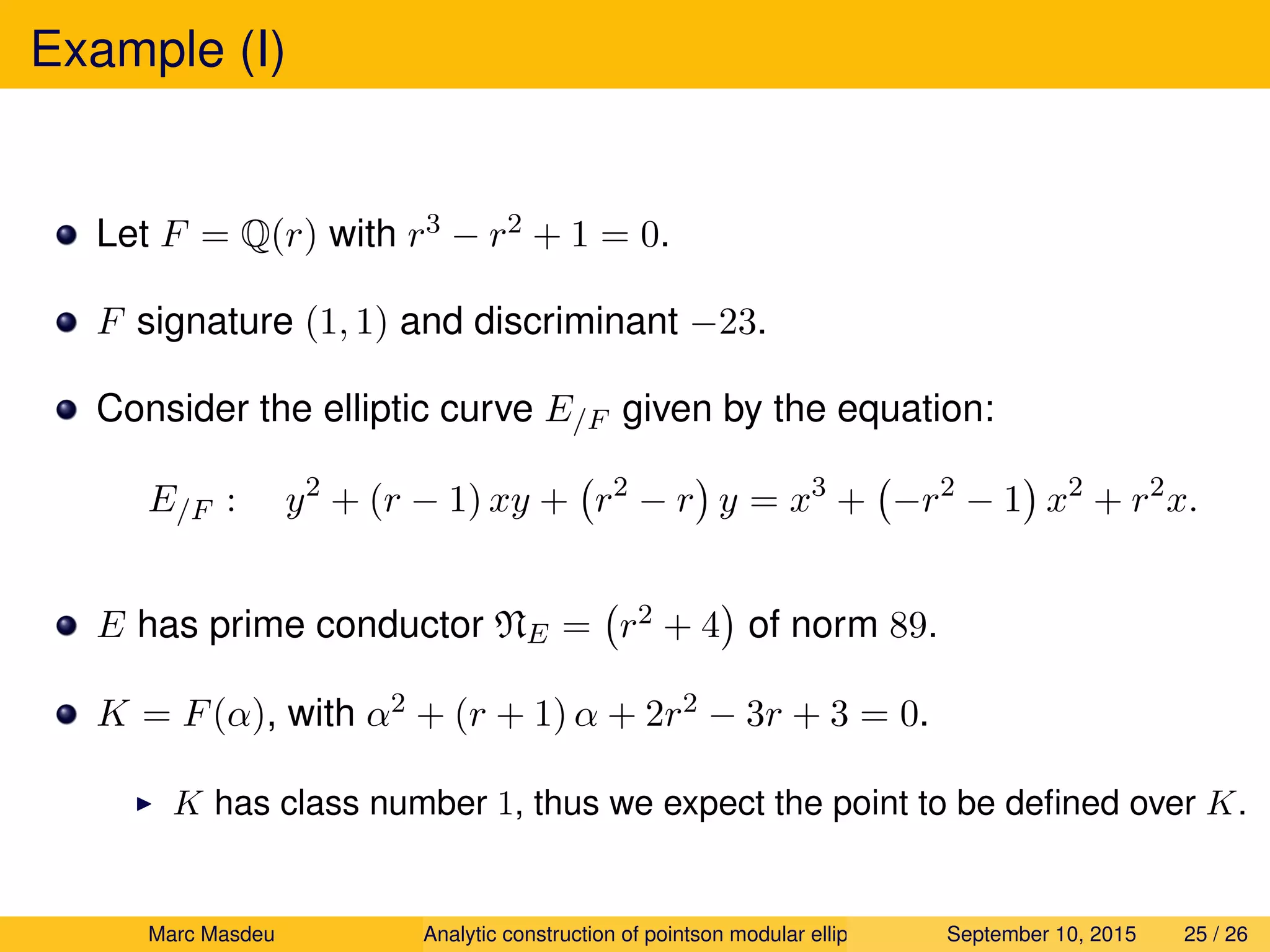 Example (I)
Let F = Q(r) with r3 − r2 + 1 = 0.
F signature (1, 1) and discriminant −23.
Consider the elliptic curve E/F given by the equation:
E/F : y2
+ (r − 1) xy + r2
− r y = x3
+ −r2
− 1 x2
+ r2
x.
E has prime conductor NE = r2 + 4 of norm 89.
K = F(α), with α2 + (r + 1) α + 2r2 − 3r + 3 = 0.
K has class number 1, thus we expect the point to be deﬁned over K.
Marc Masdeu Analytic construction of pointson modular elliptic curves September 10, 2015 25 / 26
 