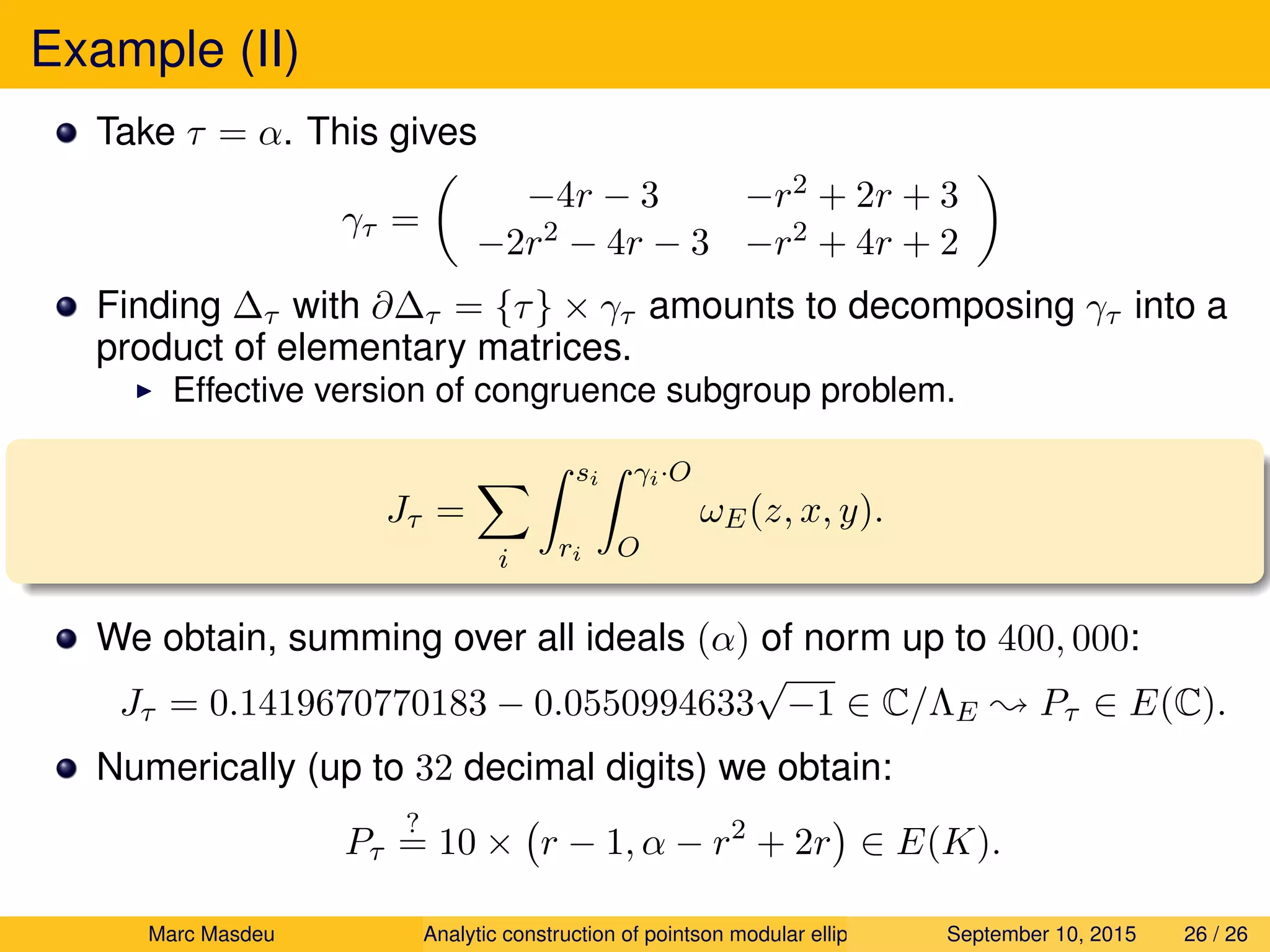 Example (II)
Take τ = α. This gives
γτ =
−4r − 3 −r2 + 2r + 3
−2r2 − 4r − 3 −r2 + 4r + 2
Finding ∆τ with ∂∆τ = {τ} × γτ amounts to decomposing γτ into a
product of elementary matrices.
Effective version of congruence subgroup problem.
Jτ =
i
si
ri
γi·O
O
ωE(z, x, y).
We obtain, summing over all ideals (α) of norm up to 400, 000:
Jτ = 0.1419670770183 − 0.0550994633
√
−1 ∈ C/ΛE ; Pτ ∈ E(C).
Numerically (up to 32 decimal digits) we obtain:
Pτ
?
= 10 × r − 1, α − r2
+ 2r ∈ E(K).
Marc Masdeu Analytic construction of pointson modular elliptic curves September 10, 2015 26 / 26
 