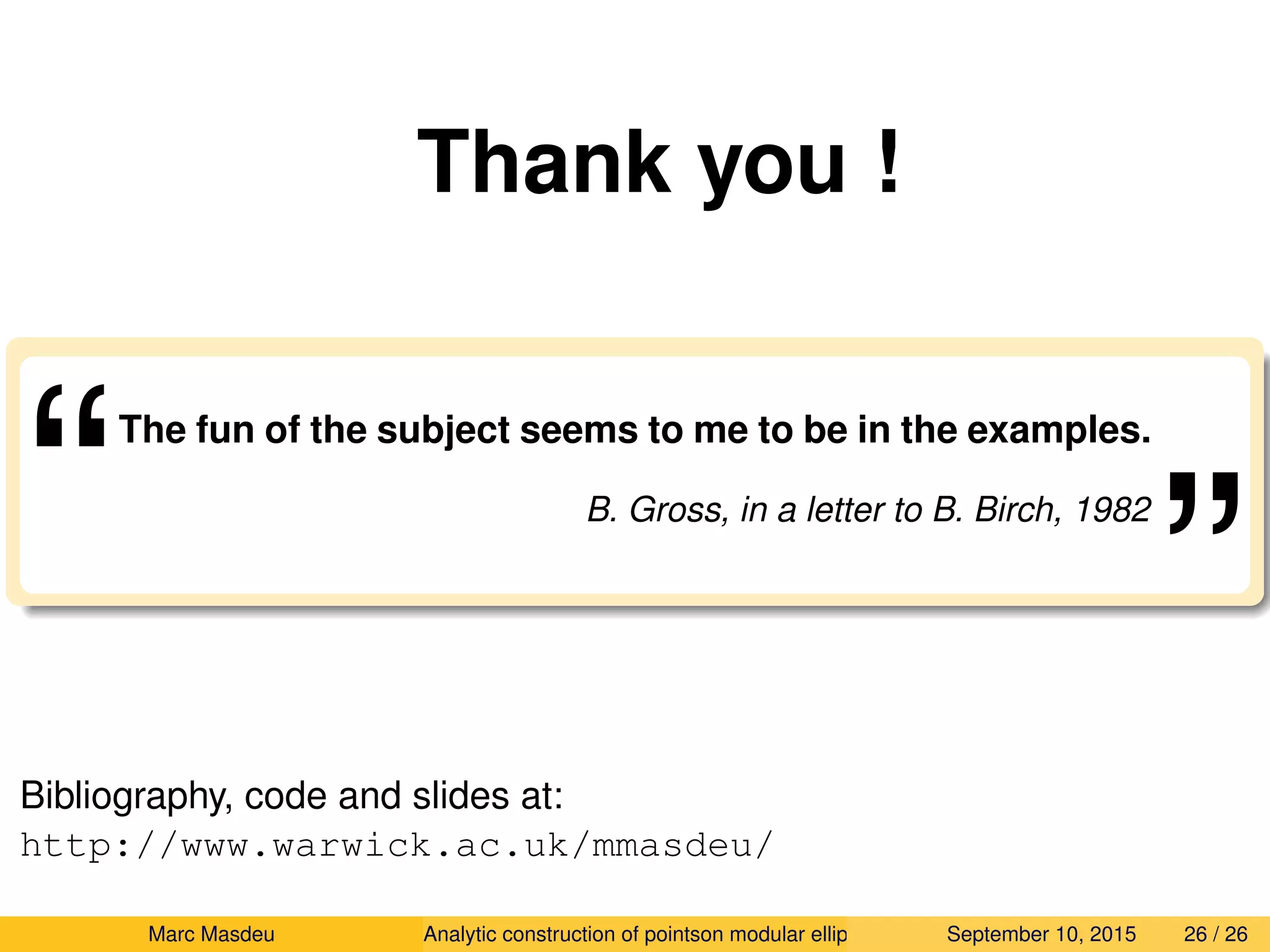 Thank you !
“The fun of the subject seems to me to be in the examples.
B. Gross, in a letter to B. Birch, 1982
”
Bibliography, code and slides at:
http://www.warwick.ac.uk/mmasdeu/
Marc Masdeu Analytic construction of pointson modular elliptic curves September 10, 2015 26 / 26
 