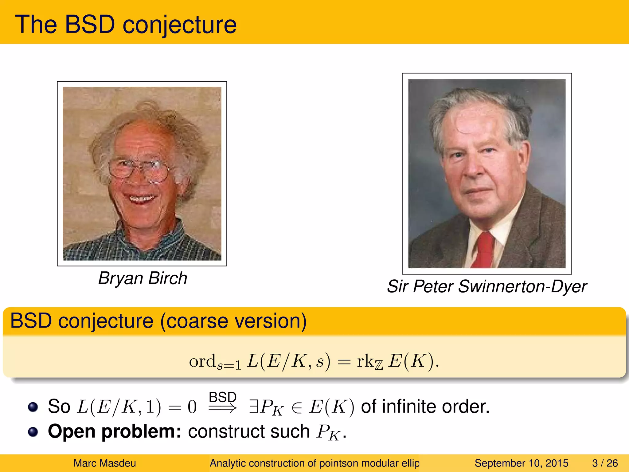 The BSD conjecture
Bryan Birch Sir Peter Swinnerton-Dyer
BSD conjecture (coarse version)
ords=1 L(E/K, s) = rkZ E(K).
So L(E/K, 1) = 0
BSD
=⇒ ∃PK ∈ E(K) of inﬁnite order.
Open problem: construct such PK.
Marc Masdeu Analytic construction of pointson modular elliptic curves September 10, 2015 3 / 26
 