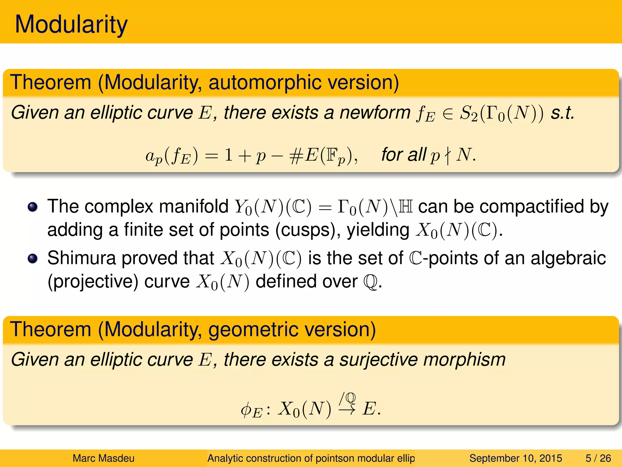 Modularity
Theorem (Modularity, automorphic version)
Given an elliptic curve E, there exists a newform fE ∈ S2(Γ0(N)) s.t.
ap(fE) = 1 + p − #E(Fp), for all p N.
The complex manifold Y0(N)(C) = Γ0(N)H can be compactiﬁed by
adding a ﬁnite set of points (cusps), yielding X0(N)(C).
Shimura proved that X0(N)(C) is the set of C-points of an algebraic
(projective) curve X0(N) deﬁned over Q.
Theorem (Modularity, geometric version)
Given an elliptic curve E, there exists a surjective morphism
φE : X0(N)
/Q
→ E.
Marc Masdeu Analytic construction of pointson modular elliptic curves September 10, 2015 5 / 26
 