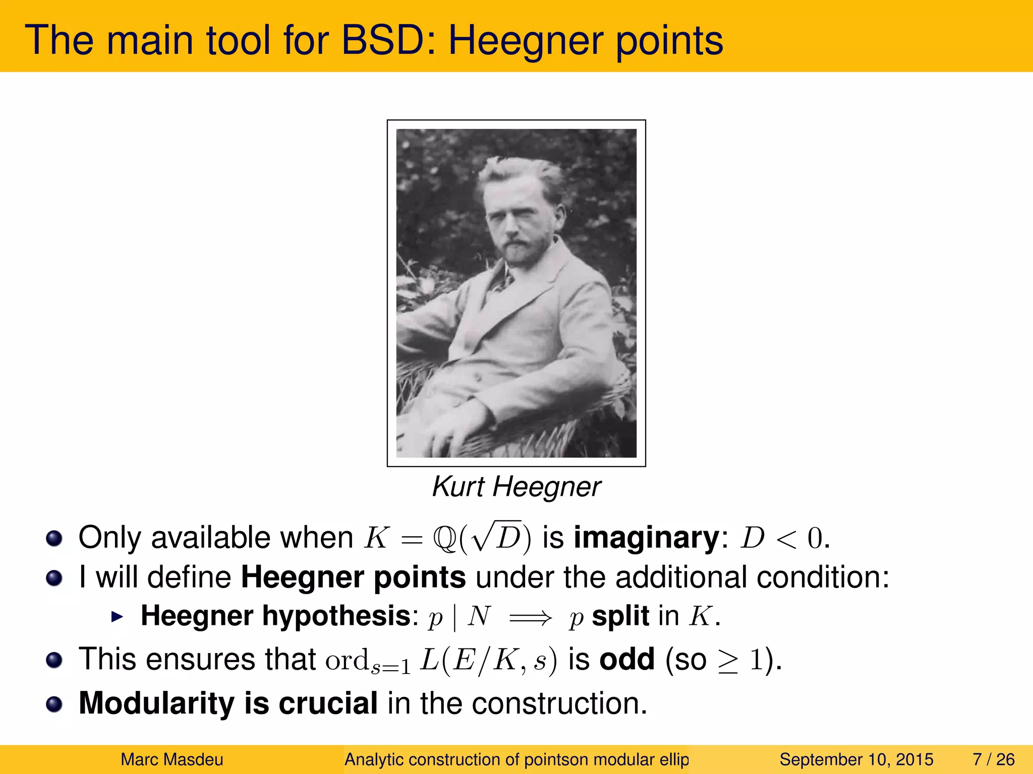 The main tool for BSD: Heegner points
Kurt Heegner
Only available when K = Q(
√
D) is imaginary: D < 0.
I will deﬁne Heegner points under the additional condition:
Heegner hypothesis: p | N =⇒ p split in K.
This ensures that ords=1 L(E/K, s) is odd (so ≥ 1).
Modularity is crucial in the construction.
Marc Masdeu Analytic construction of pointson modular elliptic curves September 10, 2015 7 / 26
 