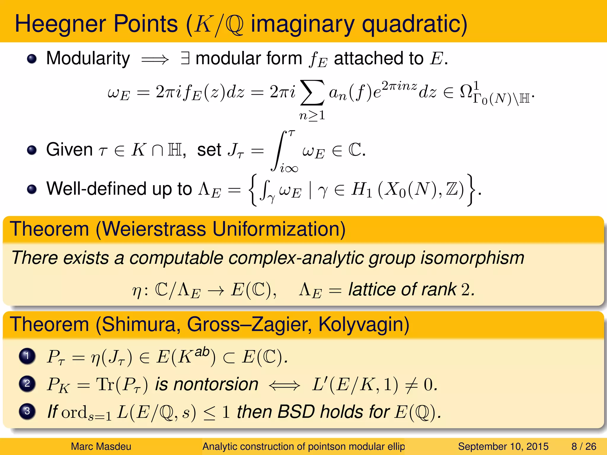 Heegner Points (K/Q imaginary quadratic)
Modularity =⇒ ∃ modular form fE attached to E.
ωE = 2πifE(z)dz = 2πi
n≥1
an(f)e2πinz
dz ∈ Ω1
Γ0(N)H.
Given τ ∈ K ∩ H, set Jτ =
τ
i∞
ωE ∈ C.
Well-deﬁned up to ΛE = γ ωE | γ ∈ H1 (X0(N), Z) .
Theorem (Weierstrass Uniformization)
There exists a computable complex-analytic group isomorphism
η: C/ΛE → E(C), ΛE = lattice of rank 2.
Theorem (Shimura, Gross–Zagier, Kolyvagin)
1 Pτ = η(Jτ ) ∈ E(Kab) ⊂ E(C).
2 PK = Tr(Pτ ) is nontorsion ⇐⇒ L (E/K, 1) = 0.
3 If ords=1 L(E/Q, s) ≤ 1 then BSD holds for E(Q).
Marc Masdeu Analytic construction of pointson modular elliptic curves September 10, 2015 8 / 26
 