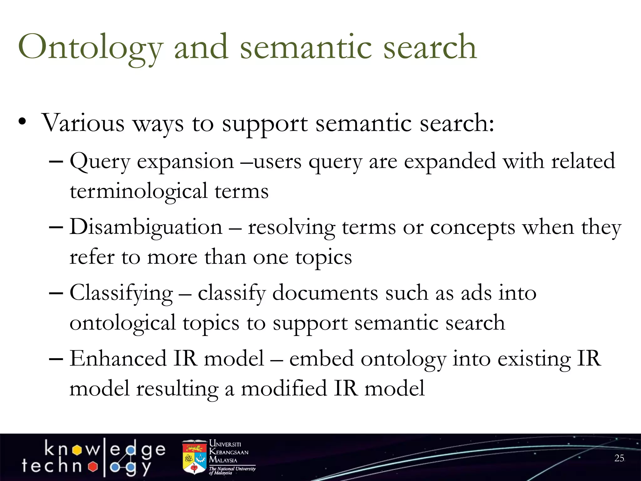 Ontology and semantic search 
•Various ways to support semantic search: 
–Query expansion –users query are expanded with related terminological terms 
–Disambiguation –resolving terms or concepts when they refer to more than one topics 
–Classifying –classify documents such as ads into ontological topics to support semantic search 
–Enhanced IR model –embed ontology into existing IR model resulting a modified IR model 
25 
 