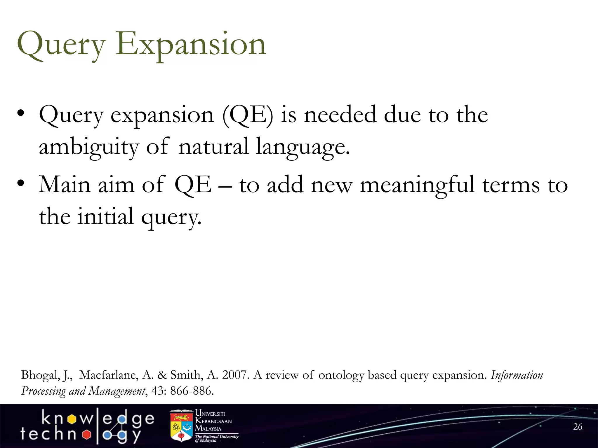 Query Expansion 
•Query expansion (QE) is needed due to the ambiguity of natural language. 
•Main aim of QE –to add new meaningful terms to the initial query. 
26 
Bhogal, J., Macfarlane, A. & Smith, A. 2007. A review of ontology based query expansion. Information Processing and Management, 43: 866-886.  