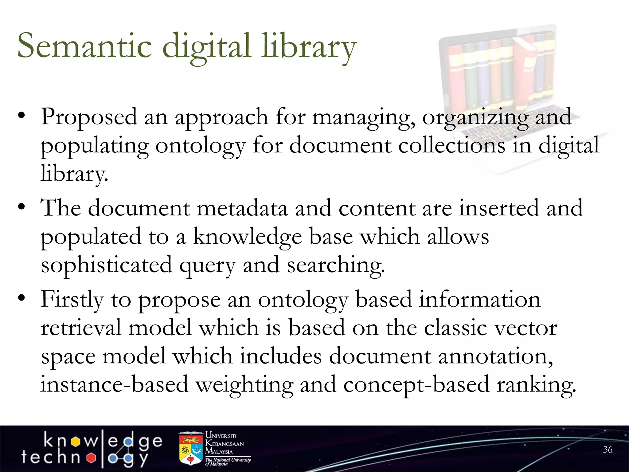 Semantic digital library 
•Proposed an approach for managing, organizing and populating ontology for document collections in digital library. 
•The document metadata and content are inserted and populated to a knowledge base which allows sophisticated query and searching. 
•Firstly to propose an ontology based information retrieval model which is based on the classic vector space model which includes document annotation, instance-based weighting and concept-based ranking. 
36 
 