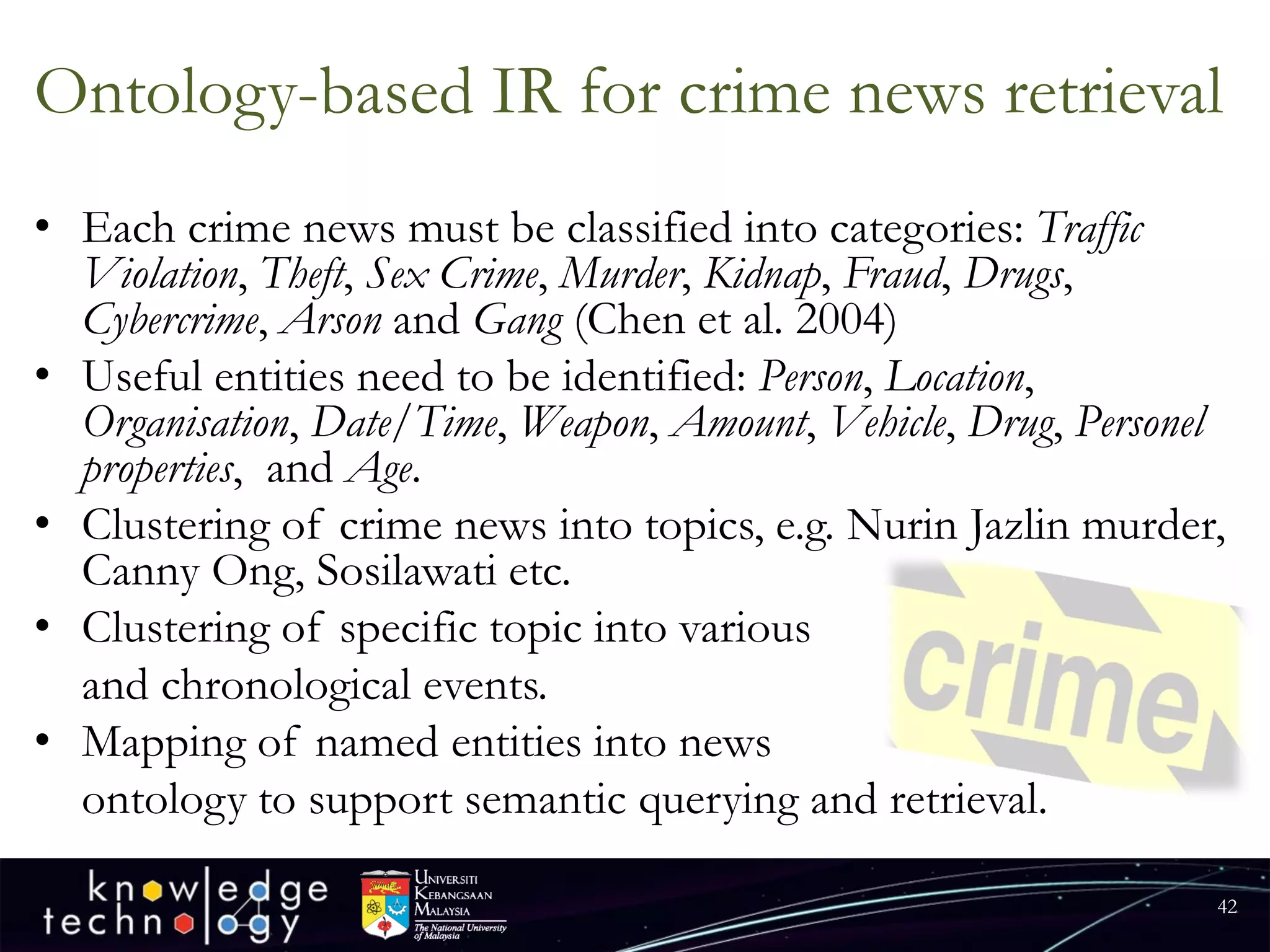 Ontology-based IR for crime news retrieval 
•Each crime news must be classified into categories: Traffic Violation, Theft, Sex Crime, Murder, Kidnap, Fraud, Drugs, Cybercrime, Arsonand Gang(Chen et al. 2004) 
•Useful entities need to be identified: Person, Location, Organisation, Date/Time, Weapon, Amount, Vehicle, Drug, Personel properties, and Age. 
•Clustering of crime news into topics, e.g. NurinJazlinmurder, Canny Ong, Sosilawatietc. 
•Clustering of specific topic into various 
and chronological events. 
•Mapping of named entities into news 
ontology to support semantic querying and retrieval. 
42 
 