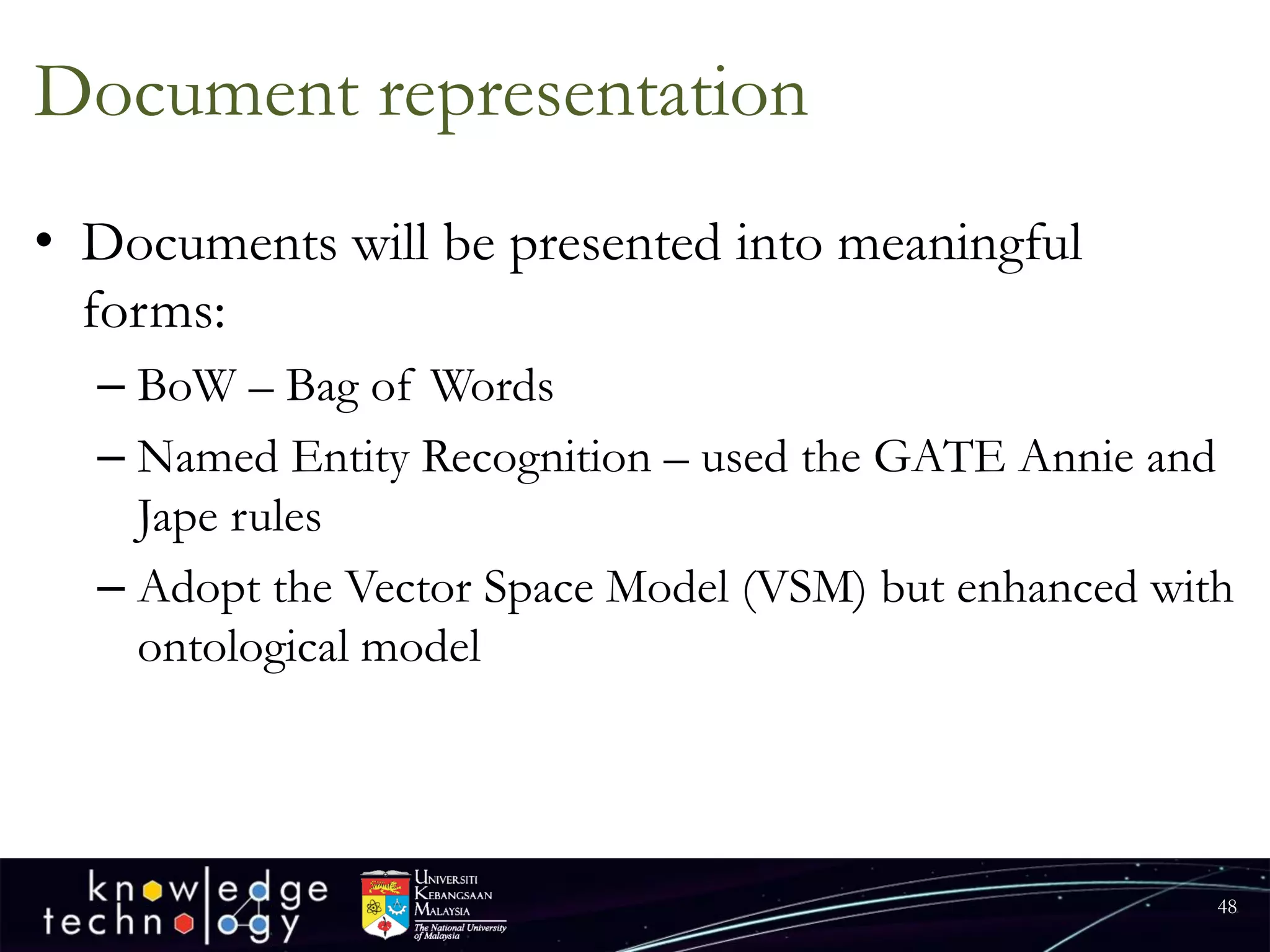 Document representation 
•Documents will be presented into meaningful forms: 
–BoW–Bag of Words 
–Named Entity Recognition –used the GATE Annie and Jape rules 
–Adopt the Vector Space Model (VSM) but enhanced with ontological model 
48 
 