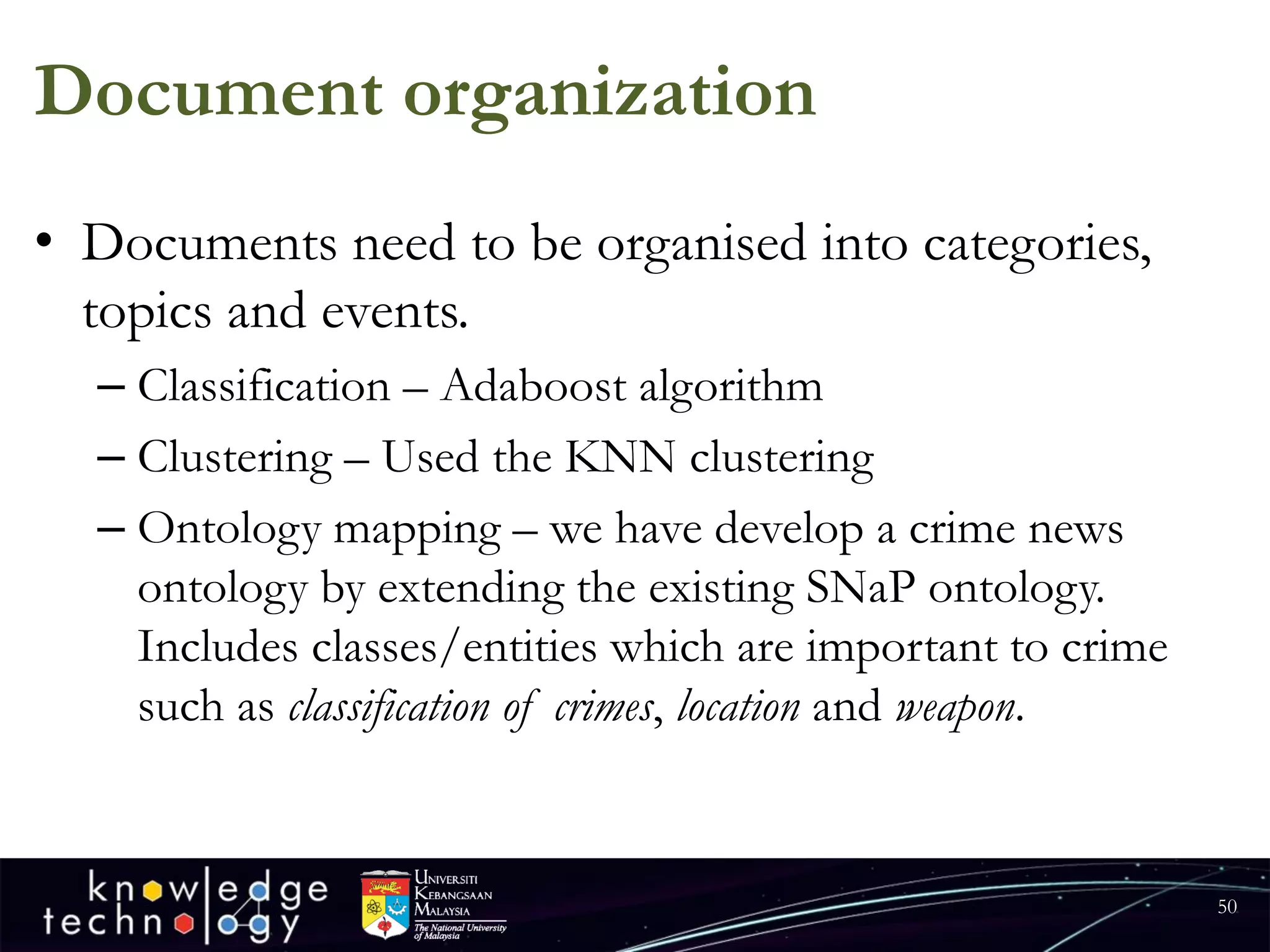 Document organization 
•Documents need to be organised into categories, topics and events. 
–Classification –Adaboostalgorithm 
–Clustering –Used the KNN clustering 
–Ontology mapping –we have develop a crime news ontology by extending the existing SNaPontology. Includes classes/entities which are important to crime such as classification of crimes, locationand weapon. 
50 
 