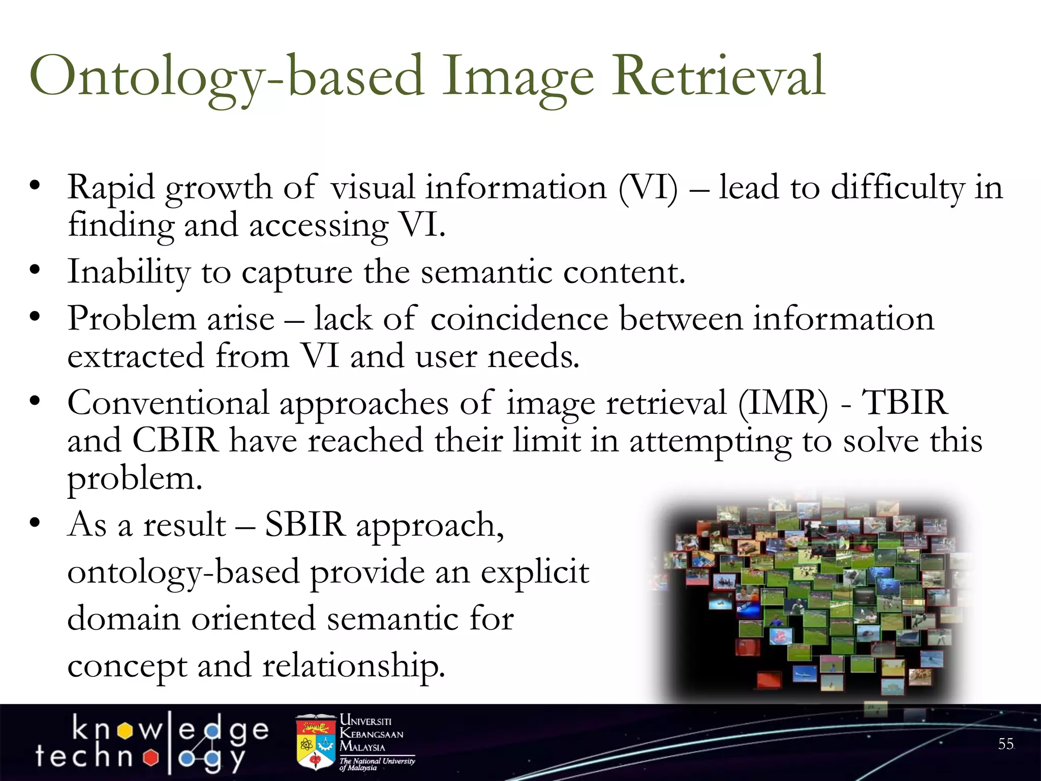 Ontology-based Image Retrieval 
•Rapid growth of visual information (VI) –lead to difficulty in finding and accessing VI. 
•Inability to capture the semantic content. 
•Problem arise –lack of coincidence between information extracted from VI and user needs. 
•Conventional approaches of image retrieval (IMR) -TBIR and CBIR have reached their limit in attempting to solve this problem. 
•As a result –SBIR approach, 
ontology-based provide an explicit 
domain oriented semantic for 
concept and relationship. 
55 
 