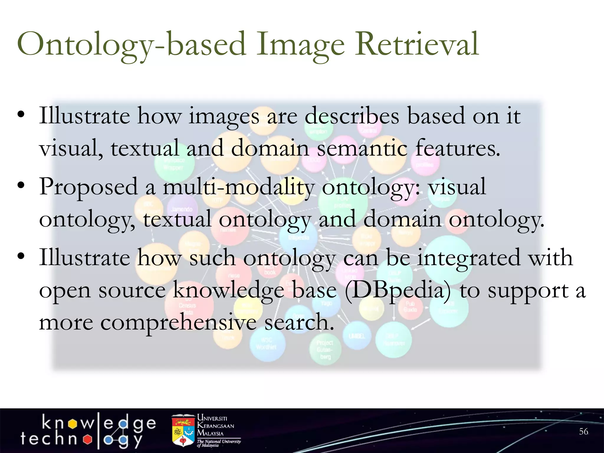 Ontology-based Image Retrieval 
•Illustrate how images are describes based on it visual, textual and domain semantic features. 
•Proposed a multi-modality ontology: visual ontology, textual ontology and domain ontology. 
•Illustrate how such ontology can be integrated with open source knowledge base (DBpedia) to support a more comprehensive search. 
56 
 