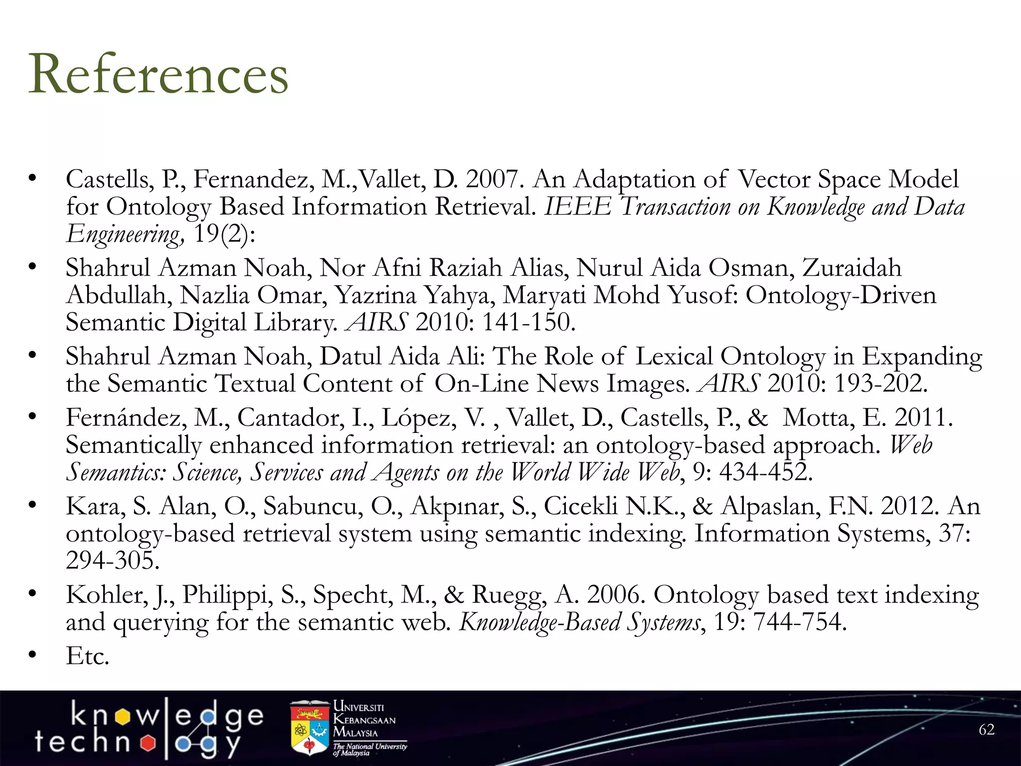 References 
•Castells, P., Fernandez, M.,Vallet, D. 2007. An Adaptation of Vector Space Model for Ontology Based Information Retrieval. IEEE Transaction on Knowledge and Data Engineering, 19(2): 
•Shahrul Azman Noah, Nor AfniRaziahAlias, NurulAida Osman, ZuraidahAbdullah, NazliaOmar, YazrinaYahya, MaryatiMohd Yusof: Ontology-Driven Semantic Digital Library. AIRS2010: 141-150. 
•Shahrul Azman Noah, DatulAida Ali: The Role of Lexical Ontology in Expanding the Semantic Textual Content of On-Line News Images. AIRS2010: 193-202. 
•Fernández, M., Cantador, I., López, V. , Vallet, D., Castells, P., & Motta, E. 2011. Semantically enhanced information retrieval: an ontology-based approach. Web Semantics: Science, Services and Agents on the World Wide Web, 9: 434-452. 
•Kara, S. Alan, O., Sabuncu, O., Akpınar, S., CicekliN.K., & Alpaslan, F.N. 2012. An ontology-based retrieval system using semantic indexing. Information Systems, 37: 294-305. 
•Kohler, J., Philippi, S., Specht, M., & Ruegg, A. 2006. Ontology based text indexing and querying for the semantic web. Knowledge-Based Systems, 19: 744-754. 
•Etc. 
62 
 
