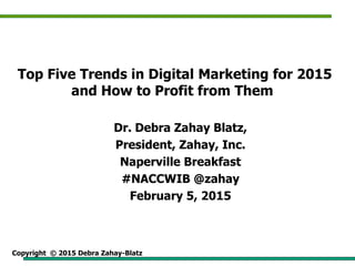 Copyright © 2015 Debra Zahay-Blatz
Top Five Trends in Digital Marketing for 2015
and How to Profit from Them
Dr. Debra Zahay Blatz,
President, Zahay, Inc.
Naperville Breakfast
#NACCWIB @zahay
February 5, 2015
 