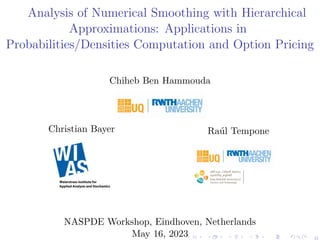 Analysis of Numerical Smoothing with Hierarchical
Approximations: Applications in
Probabilities/Densities Computation and Option Pricing
Chiheb Ben Hammouda
Christian Bayer Raúl Tempone
Center for Uncertainty
Quantification
Center for Uncertainty
Quantification
Center for Uncertainty Quantification Logo Lock-up
NASPDE Workshop, Eindhoven, Netherlands
May 16, 2023
 