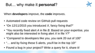 But… why make it personal?
When developers improve, the code improves.
● Automated code review on GitHub pull requests
● “On 12/11/2015 you introduced X, fancy fixing that?”
● “You recently fixed alert A in file B. Based on your expertise, you
might also be interested in fixing alert X in file Y?”
● “Compared to developers like you, you rank 20 out of 100”
● “… and by fixing these 5 alerts, you'll be in the top 10!”
● Found a bug in your project? Write a query for it, share it!
 