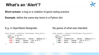 What’s an ‘Alert’?
Short answer: a bug or a violation of good coding practice
Example: define the same key twice in a Python dict
E.g. in OpenStack Designate:
self.target = objects.PoolTarget.from_dict({
'type': 'powerdns',
'options': [{
'key': 'connection', 'value': 'memory://',
'key': 'host', 'value': '127.0.0.1',
'key': 'port', 'value': 53}],
})
My guess of what was intended:
self.target = objects.PoolTarget.from_dict({
'type': 'powerdns',
'options': [
{'key': 'connection', 'value': 'memory://'},
{'key': 'host', 'value': '127.0.0.1'},
{'key': 'port', 'value': 53}],
})
 