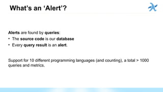 What’s an ‘Alert’?
Alerts are found by queries:
●
The source code is our database
●
Every query result is an alert.
Support for 10 different programming languages (and counting), a total > 1000
queries and metrics.
 