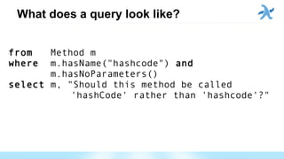 What does a query look like?
from Method m
where m.hasName("hashcode") and
m.hasNoParameters()
select m, "Should this method be called
'hashCode' rather than 'hashcode'?"
 