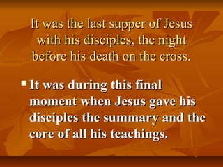 It was the last supper of Jesus
     with his disciples, the night
    before his death on the cross.
   It was during this final
    moment when Jesus gave his
    disciples the summary and the
    core of all his teachings.
 