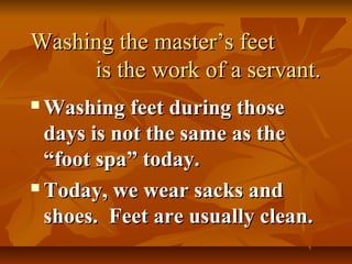 Washing the master’s feet
     is the work of a servant.
 Washing feet during those
  days is not the same as the
  “foot spa” today.
 Today, we wear sacks and

  shoes. Feet are usually clean.
 
